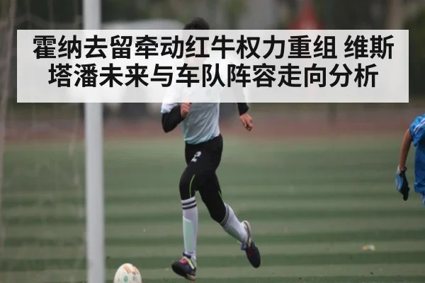 霍纳去留牵动红牛权力重组 维斯塔潘未来与车队阵容走向分析